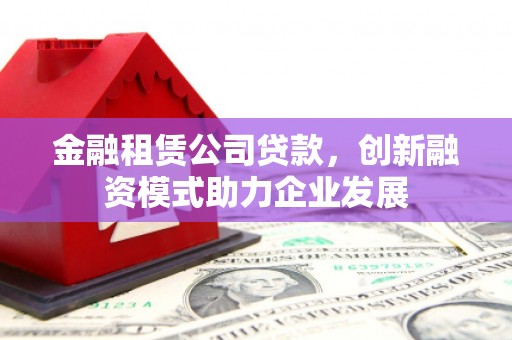 固镇金融租赁公司贷款，创新融资模式助力企业发展