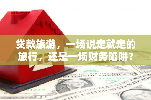 固镇贷款旅游，一场说走就走的旅行，还是一场财务陷阱？