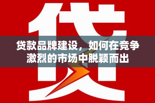 固镇贷款品牌建设，如何在竞争激烈的市场中脱颖而出