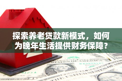 固镇探索养老贷款新模式，如何为晚年生活提供财务保障？