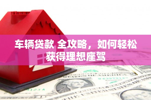固镇车辆贷款 全攻略，如何轻松获得理想座驾
