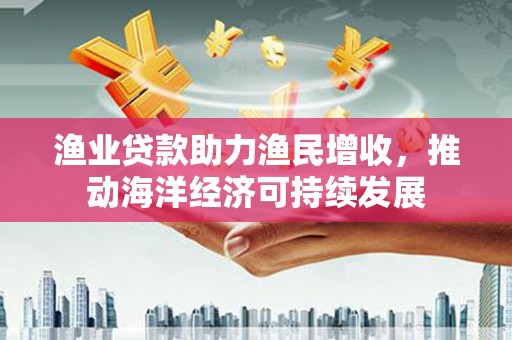 固镇渔业贷款助力渔民增收，推动海洋经济可持续发展