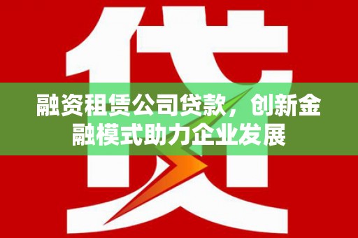 固镇融资租赁公司贷款，创新金融模式助力企业发展