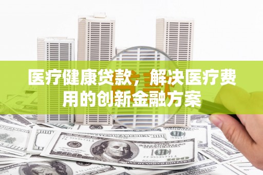 固镇医疗健康贷款，解决医疗费用的创新金融方案