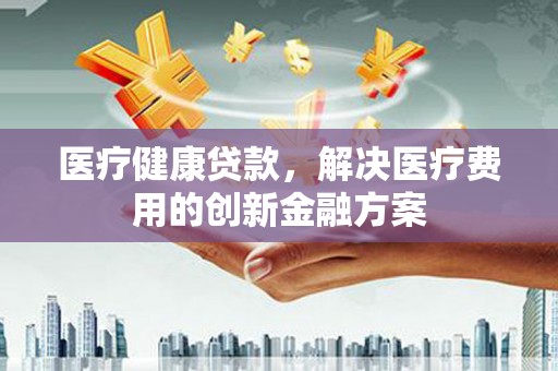 固镇医疗健康贷款，解决医疗费用的创新金融方案