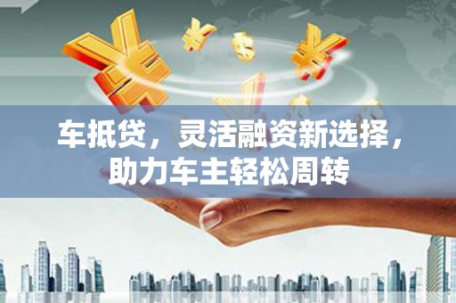 固镇车抵贷，灵活融资新选择，助力车主轻松周转